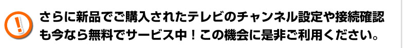 さらに新品でご購入されたテレビのチャンネル設定や接続確認も今なら無料でサービス中！この機械にぜひご利用ください。