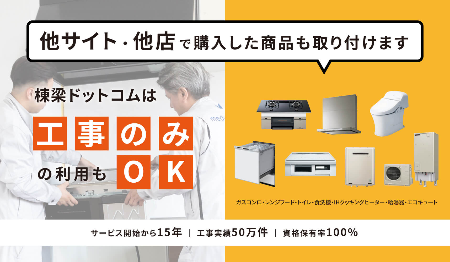 他サイト・他店で購入した商品も取り付けます 棟梁ドットコムは工事のみの利用もOK ガスコンロ・レンジフード・トイレ・食洗機・IHクッキングヒーター・給湯器・エコキュート サービス開始から20年 | 工事実績65万件 | 資格保有率100%