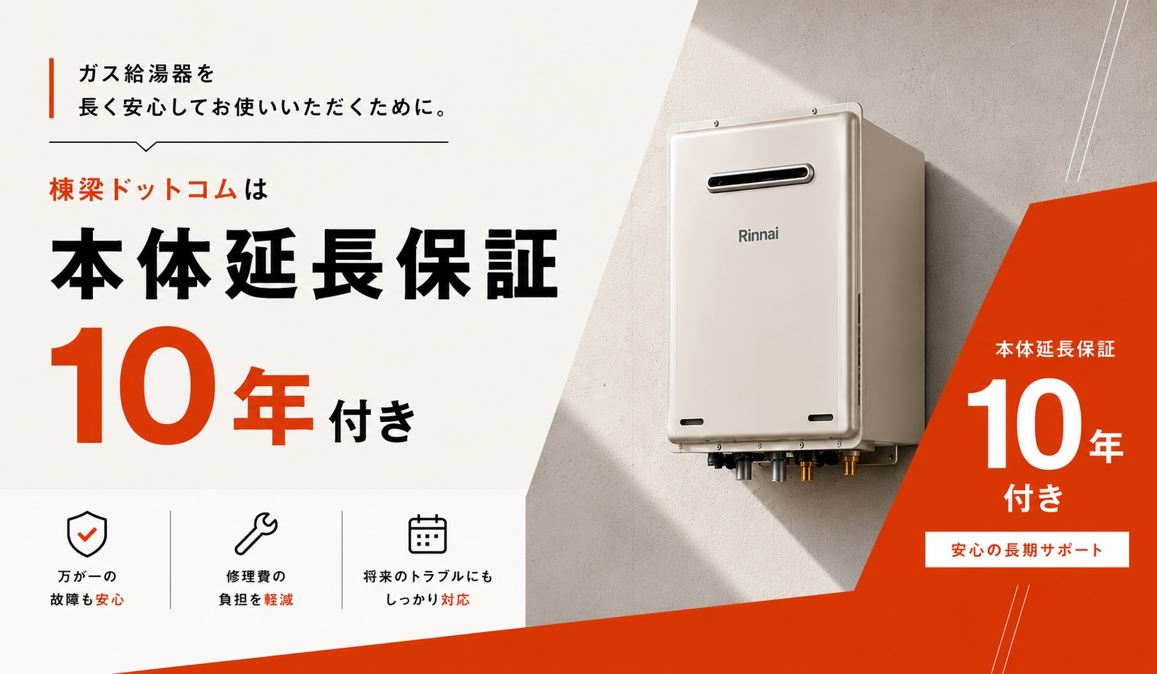 棟梁ドットコムは本体延長保証10年付き。ガス給湯器を長く安心してお使いいただくために。万が一の故障も安心、修理費の負担を軽減、将来のトラブルにもしっかり対応。