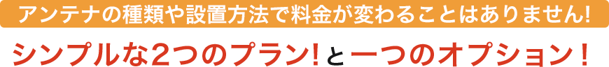 アンテナの種類や設置方法で料金が変ることはありません！シンプルな2つのプラン！と一つのオプション！