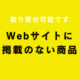 Webサイトに掲載がない商品も取り寄せ可能です